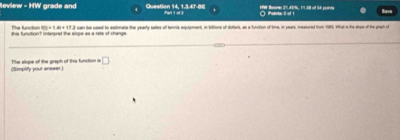 Review - HW grade and Question 14, 1.3.47-BE Part 1 of 2 HW Score: 21.45%, 11.58 of 54 points Polintac 0 of 1 Save 
The function f(t)=1.4t+17.2
this function? Interpret the slope as a rate of change. can be used to esitimate the yearly sales of tennis equipment, in biltions of dollars, as a function of time, in years, measured from 1985. What w the slope of the graph of 
The slope of the graph of this function is □ 
(Simplity your answer.)