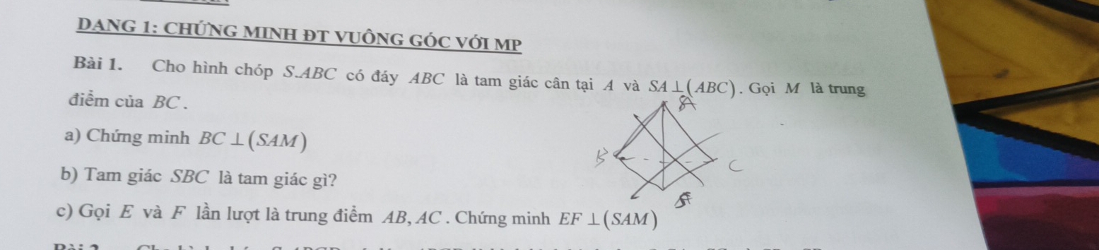 DANG 1: CHỨNG MINH ĐT VUÔNG GÓC VỚI MP 
Bài 1. Cho hình chóp S. ABC có đáy ABC là tam giác cân tại A và / SA⊥ (ABC). Gọi M là trung 
điểm của BC. 
a) Chứng minh BC⊥ (SAM)
b) Tam giác SBC là tam giác gì? 
c) Gọi E và F lần lượt là trung điểm AB, AC. Chứng minh EF⊥ (SAM)