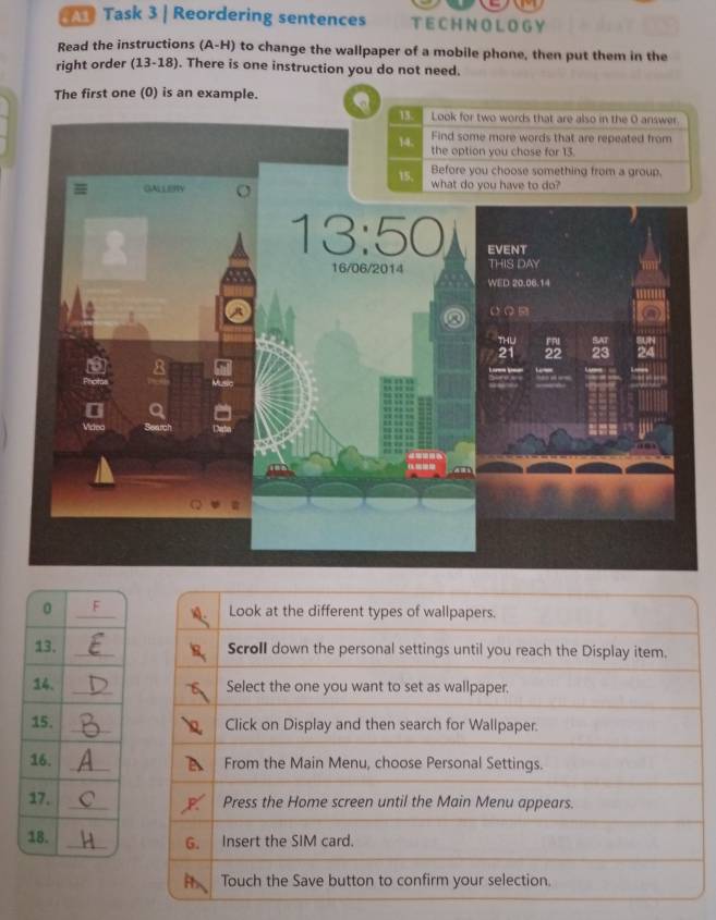 Task 3 | Reordering sentences TE CH N OL OG Y
Read the instructions (A-H) to change the wallpaper of a mobile phone, then put them in the
right order (13-18). There is one instruction you do not need.
The first one (0) is an example. Q 
Look at the different types of wallpapers.
_Scroll down the personal settings until you reach the Display item.
_Select the one you want to set as wallpaper,
_Click on Display and then search for Wallpaper.
_From the Main Menu, choose Personal Settings.
_Press the Home screen until the Main Menu appears.
G. Insert the SIM card.
Touch the Save button to confirm your selection.