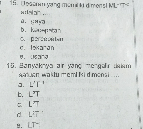 Besaran yang memiliki dimensi ML^(-1)T^(-2)
adalah ....
a. gaya
b.kecepatan
c. percepatan
d. tekanan
e. usaha
16. Banyaknya air yang mengalir dalam
satuan waktu memiliki dimensi ...
a. L^3T^(-1)
b. L^3T
C. L^2T
d. L^2T^(-1)
e. LT^(-1)