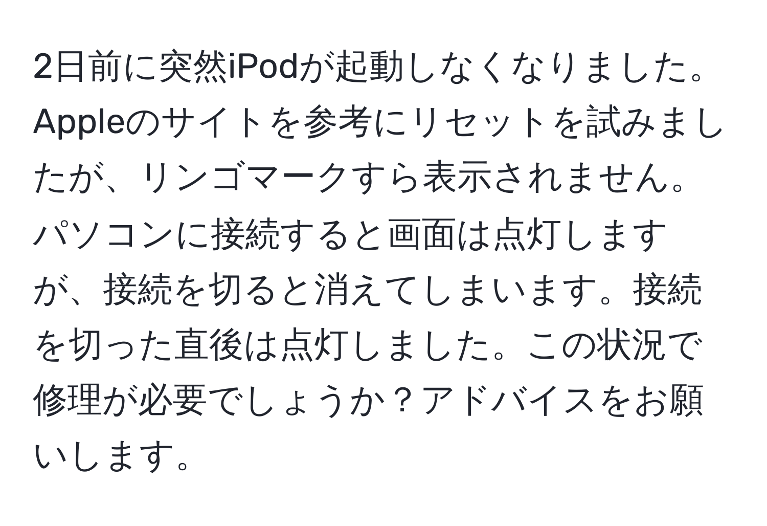 2日前に突然iPodが起動しなくなりました。Appleのサイトを参考にリセットを試みましたが、リンゴマークすら表示されません。パソコンに接続すると画面は点灯しますが、接続を切ると消えてしまいます。接続を切った直後は点灯しました。この状況で修理が必要でしょうか？アドバイスをお願いします。