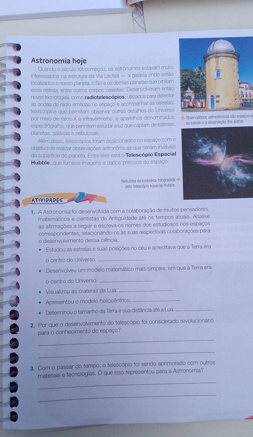 Astronomia hoje
Quando o século XX começou, os astrônomos estavam muito
interessados na estrutura da Via Láctea — a galáxia onde estão
localizados o nosso planeta, o Sol e os demais planetas que orbitam
essa estrela, entre outros corpos celestes. Desenvolveram então
novas tecnologias, como radiotelescópios, utilizados para detectar
as ondas de rádio emitidas no espaço e acompanhar as estrelas;
telescópios que permitem observar outros detalhes do Universo
por meio de raios-X e infravermelho; e aparelhos denominados Observatórios astronômicos são espaços de
espectrógrafos, que permitem estudar a luz que captam de estrelas, ao estudo e à observação dos astros.
planetas, galáxias e nebulosas
Além disso, telescópios foram posicionados no espaço com o
objetivo de realizar observações astronômicas que seriam inviáveis
da superfície do planeta. Entre eles está o Telescópio Espacial
Hubble, que fornece imagens e dados precisos do espaço.
Nebulosa da borboleta fotografada 
pelo telescópio espacial Hubble.
ATIVIDADES
1. A Astronomia foi desenvolvida com a colaboração de muitos pensadores,
matemáticos e cientistas da Antiguidade até os tempos atuais. Analise
as afirmações a seguir e escreva os nomes dos estudiosos nos espaços
correspondentes, relacionando-os às suas respectivas colaborações para
o desenvolvimento dessa ciência.
Estudou as estrelas e suas posições no céu e acreditava que a Terra era
o centro do Universo._
Desenvolveu um modelo matemático mais simples, em que a Terra era
o centro do Universo._
Visualizou as crateras da Lua._
Apresentou o modelo heliocêntrico._
Determinou o tamanho da Terra e sua distância até a Lua_
2. Por que o desenvolvimento do telescópio foi considerado revolucionário
para o conhecimento do espaço?
_
_
3. Com o passar do tempo, o telescópio foi sendo aprimorado com outros
_
materiais e tecnologias. O que isso representou para a Astronomia?
_