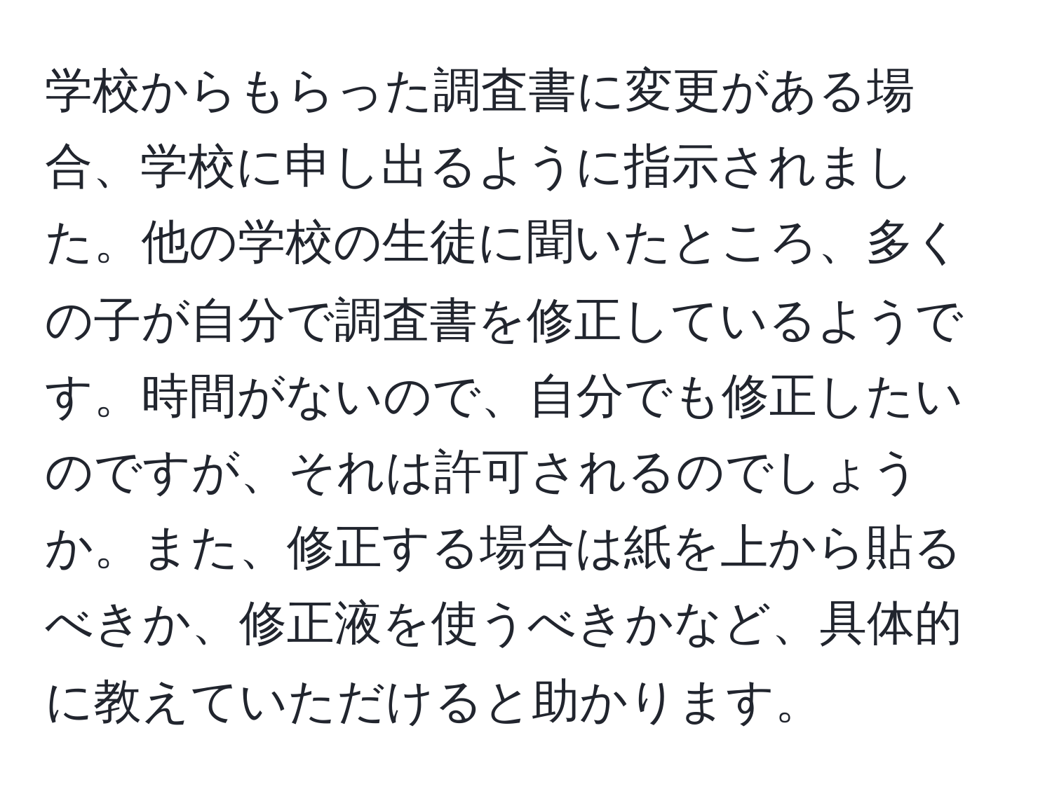 学校からもらった調査書に変更がある場合、学校に申し出るように指示されました。他の学校の生徒に聞いたところ、多くの子が自分で調査書を修正しているようです。時間がないので、自分でも修正したいのですが、それは許可されるのでしょうか。また、修正する場合は紙を上から貼るべきか、修正液を使うべきかなど、具体的に教えていただけると助かります。