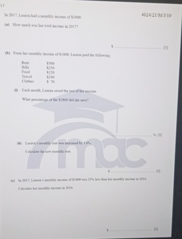 In 2017, Lauren had a monthly income of $1800. 
4024/21/M/J/19 
(a) How much was her total income in 2017? 
_ $
[1] 
(b) From her monthly income of $1800, Lauren paid the following. 
Rent $500
Bills $250
Food $120
Travel $240
Clothes $ 70
(i) Each month, Lauren saved the rest of her income 
What percentage of the $1800 did she save?
% [3] 
(ii) Lauren’s monthly rent was increased by 3.6%. 
Calculate the new monthly rent. 
$_ [2] 
(c) In 2017, Lauren’s monthly income of $1800 was 25% less than her monthly income in 2016. 
Calculate her monthly income in 2016. 
s_ [2]