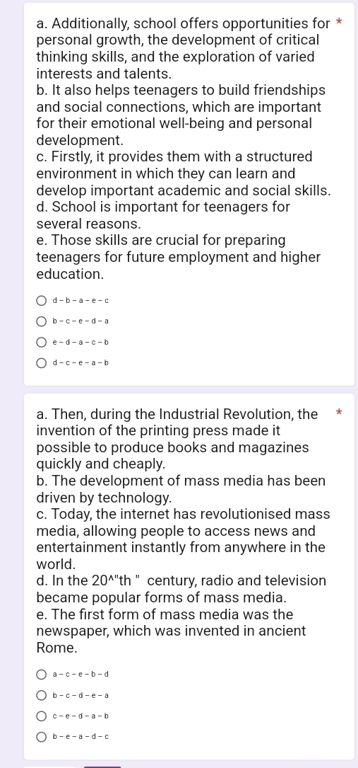 Additionally, school offers opportunities for *
personal growth, the development of critical
thinking skills, and the exploration of varied
interests and talents.
b. It also helps teenagers to build friendships
and social connections, which are important
for their emotional well-being and personal
development.
c. Firstly, it provides them with a structured
environment in which they can learn and
develop important academic and social skills.
d. School is important for teenagers for
several reasons.
e. Those skills are crucial for preparing
teenagers for future employment and higher
education.
d -b-a-e-c
h -c-e-d-a
e - d - a- c - b
d -c-e-a-b
a. Then, during the Industrial Revolution, the *
invention of the printing press made it
possible to produce books and magazines
quickly and cheaply.
b. The development of mass media has been
driven by technology.
c. Today, the internet has revolutionised mass
media, allowing people to access news and
entertainment instantly from anywhere in the
world.
d. In the 20^(wedge '') th " century, radio and television
became popular forms of mass media.
e. The first form of mass media was the
newspaper, which was invented in ancient
Rome.
a- c - e -b - c
-c-d-e-a
C -e-d-a-b
b-e-a-d-c