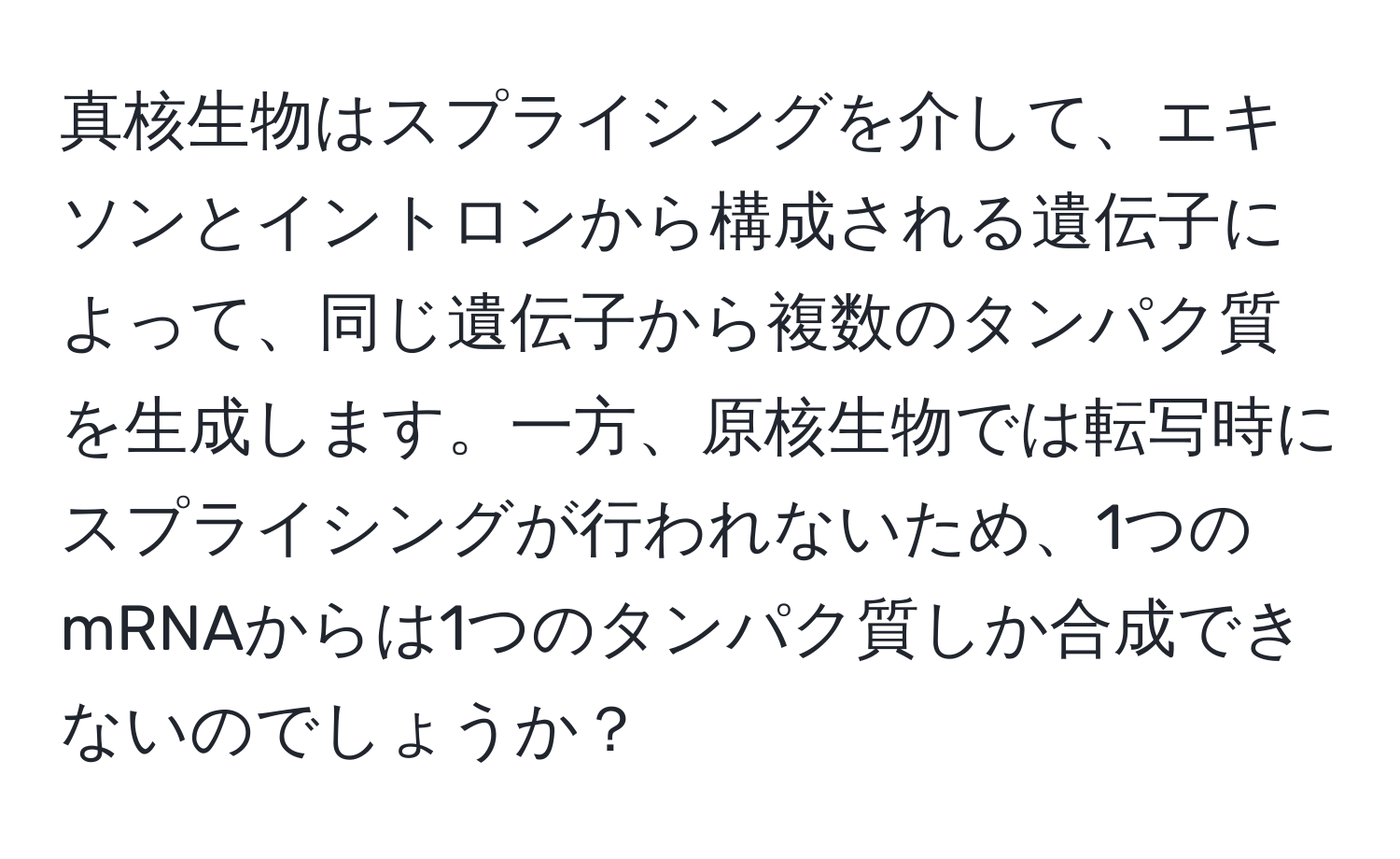 真核生物はスプライシングを介して、エキソンとイントロンから構成される遺伝子によって、同じ遺伝子から複数のタンパク質を生成します。一方、原核生物では転写時にスプライシングが行われないため、1つのmRNAからは1つのタンパク質しか合成できないのでしょうか？