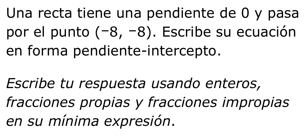 Una recta tiene una pendiente de 0 y pasa 
por el punto (-8,-8). Escribe su ecuación 
en forma pendiente-intercepto. 
Escribe tu respuesta usando enteros, 
fracciones propias y fracciones impropias 
en su mínima expresión.