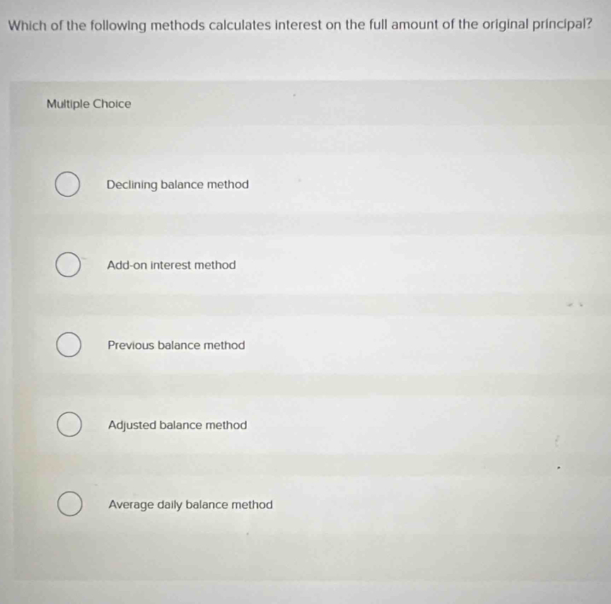 Which of the following methods calculates interest on the full amount of the original principal?
Multiple Choice
Declining balance method
Add-on interest method
Previous balance method
Adjusted balance method
Average daily balance method