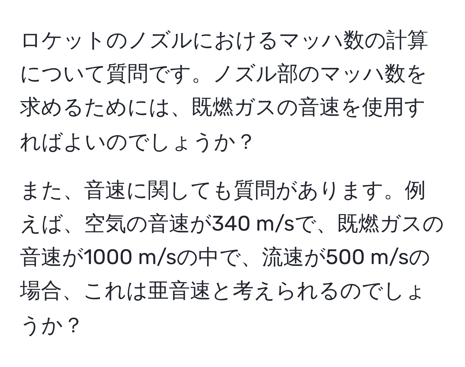 ロケットのノズルにおけるマッハ数の計算について質問です。ノズル部のマッハ数を求めるためには、既燃ガスの音速を使用すればよいのでしょうか？

また、音速に関しても質問があります。例えば、空気の音速が340 m/sで、既燃ガスの音速が1000 m/sの中で、流速が500 m/sの場合、これは亜音速と考えられるのでしょうか？