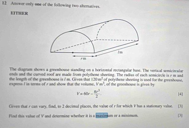 Answer only one of the following two alternatives. 
EITHER 
The diagram shows a greenhouse standing on a horizontal rectangular base. The vertical semicircular 
ends and the curved roof are made from polythene sheeting. The radius of each semicircle is r m and 
the length of the greenhouse is / m. Given that 120m^2 of polythene sheeting is used for the greenhouse, 
express / in terms of r and show that the volume, Vm^3 , of the greenhouse is given by
V=60r- π r^3/2 . [4] 
Given that s can vary, find, to 2 decimal places, the value of r for which V has a stationary value. [3] 
Find this value of V and determine whether it is a maximum or a minimum. [3]