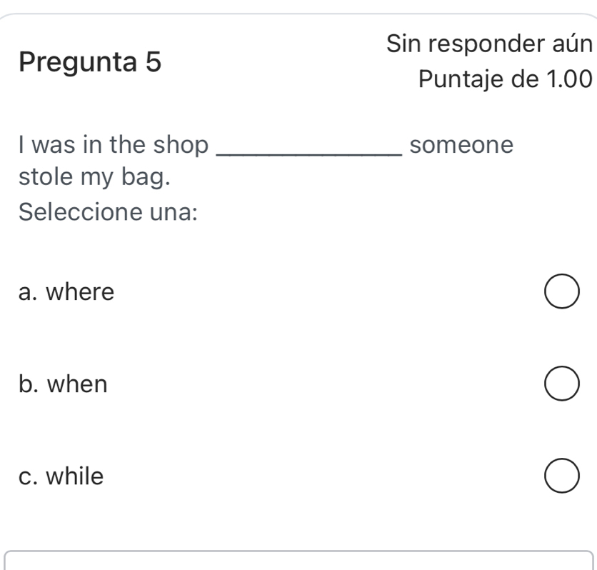 Sin responder aún
Pregunta 5
Puntaje de 1.00
I was in the shop _someone
stole my bag.
Seleccione una:
a. where
b. when
c. while