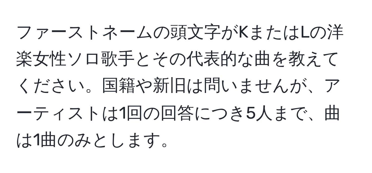 ファーストネームの頭文字がKまたはLの洋楽女性ソロ歌手とその代表的な曲を教えてください。国籍や新旧は問いませんが、アーティストは1回の回答につき5人まで、曲は1曲のみとします。