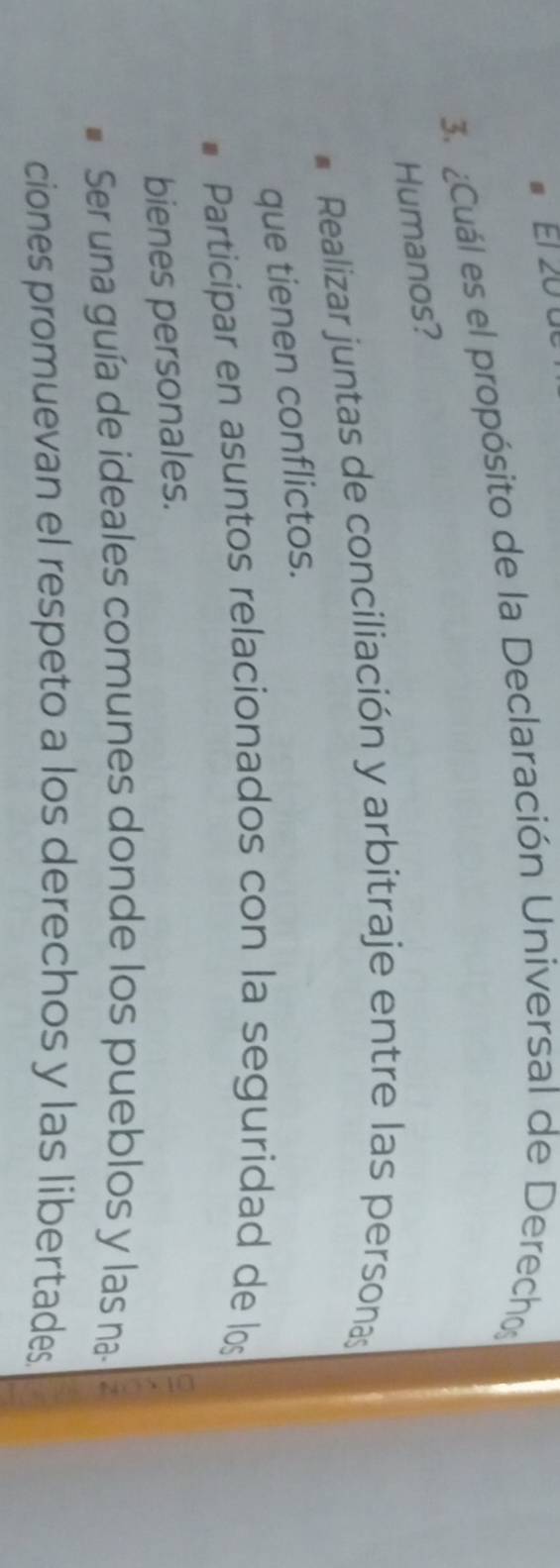 ET 20
3. ¿Cuál es el propósito de la Declaración Universal de Derechos
Humanos?
Realizar juntas de conciliación y arbitraje entre las personas
que tienen conflictos.
Participar en asuntos relacionados con la seguridad de los
bienes personales.
Ser una guía de ideales comunes donde los pueblos y las na- ^
ciones promuevan el respeto a los derechos y las libertades.