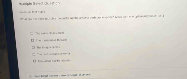 Multiple Select Question
Select all that apply
What are the three muscles that make up the anterior vertebral muscles? (More than one option may be correct.)
The semispinalis dorsi
The transversus thoracis
The longus capitis
The rectus capitis anterior
The rectus capitis lateralis
Need help? Review these concept resources.