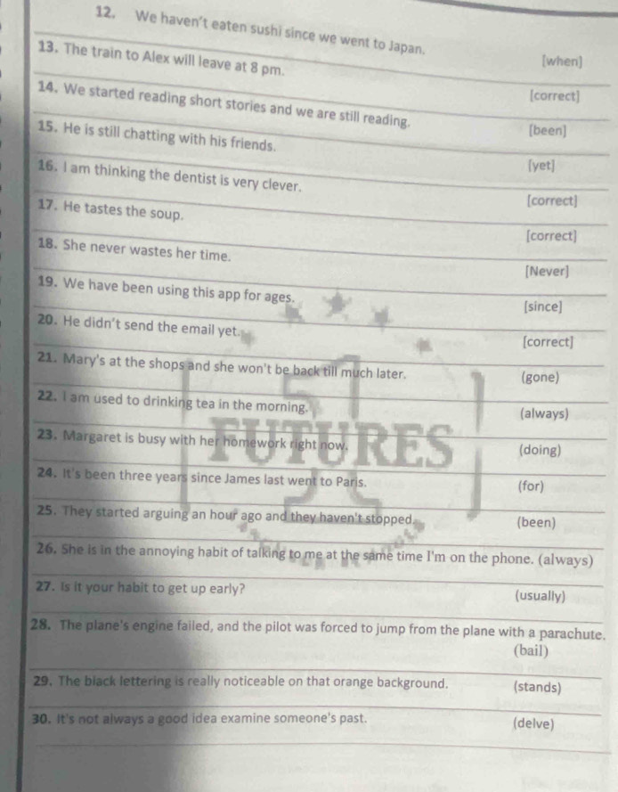We haven’t eaten sushi since we went to Japan. 
_ 
13. The train to Alex will leave at 8 pm. 
[when] 
_ 
[correct] 
14. We started reading short stories and we are still reading. 
[been] 
_ 
15. He is still chatting with his friends. 
[yet] 
_ 
16. I am thinking the dentist is very clever. 
[correct] 
_ 
17. He tastes the soup. 
[correct] 
_ 
18. She never wastes her time. 
_ 
[Never] 
_ 
19. We have been using this app for ages. 
[since] 
20. He didn't send the email yet 
_ 
[correct] 
21. Mary's at the shops and she won't be back till much later. 
(gone) 
22. I am used to drinking tea in the morning. (always) 
23. Margaret is busy with her homework right now. (doing) 
24. It's been three years since James last went to Paris. (for) 
_ 
_ 
25. They started arguing an hour ago and they haven't stopped (been) 
_ 
_ 
26. She is in the annoying habit of talking to me at the same time I'm on the phone. (always) 
27. Is it your habit to get up early? (usually) 
_ 
28. The plane's engine failed, and the pilot was forced to jump from the plane with a parachute. 
_ 
(bail) 
29. The black lettering is really noticeable on that orange background. (stands) 
_ 
30. It's not always a good idea examine someone's past. (delve) 
_