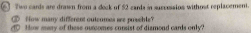 ⑥] Twe cards are drawn from a deck of 52 cards in succession without replacement. 
@ How many different outcomes are possible? 
⑤ How many of these outcomes consist of diamond cards only?