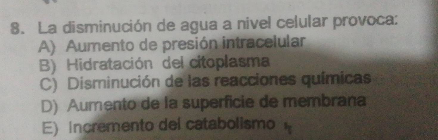 La disminución de agua a nivel celular provoca:
A) Aumento de presión intracelular
B) Hidratación del citoplasma
C) Disminución de las reacciones químicas
D) Aumento de la superficie de membrana
E) Incremento del catabolismo