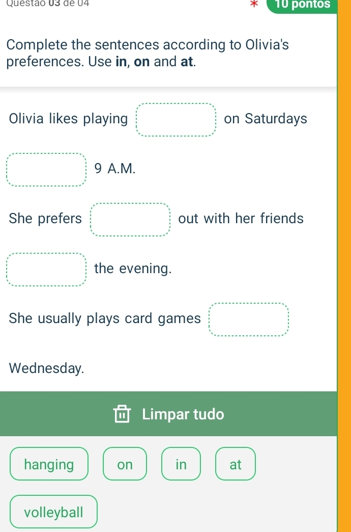 de 04 X 10 pontos 
Complete the sentences according to Olivia's 
preferences. Use in, on and at. 
Olivia likes playing □ on Saturdays 
□  9 A.M. 
She prefers □  out with her friends 
□  □  the evening. 
She usually plays card games □  □ 
Wednesday. 
Limpar tudo 
hanging on in at 
volleyball