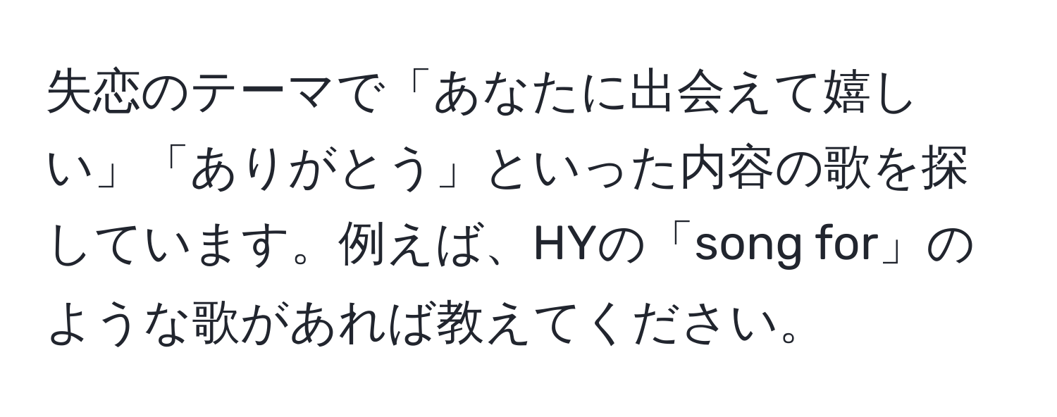 失恋のテーマで「あなたに出会えて嬉しい」「ありがとう」といった内容の歌を探しています。例えば、HYの「song for」のような歌があれば教えてください。