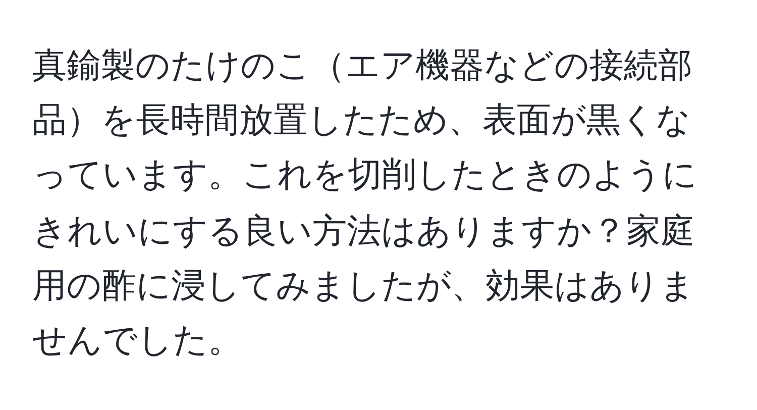 真鍮製のたけのこエア機器などの接続部品を長時間放置したため、表面が黒くなっています。これを切削したときのようにきれいにする良い方法はありますか？家庭用の酢に浸してみましたが、効果はありませんでした。