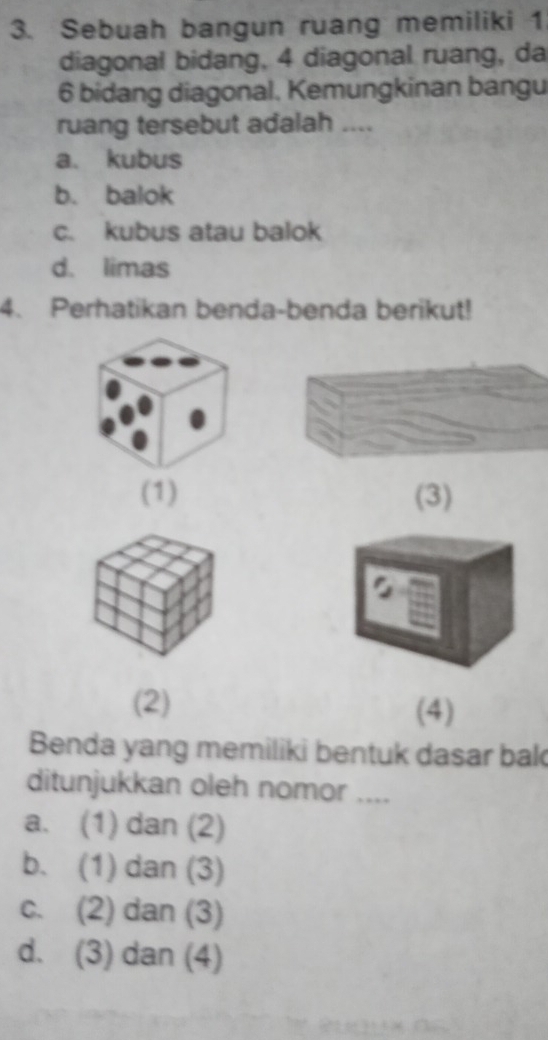 Sebuah bangun ruang memiliki 1
diagonal bidang, 4 diagonal ruang, da
6 bidang diagonal. Kemungkinan bangu
ruang tersebut adalah ....
a. kubus
b. balok
c. kubus atau balok
d. limas
4. Perhatikan benda-benda berikut!
(1) (3)
(2) (4)
Benda yang memiliki bentuk dasar bak
ditunjukkan oleh nomor ....
a. (1) dan (2)
b. (1) dan (3)
c. (2) dan (3)
d. (3) dan (4)