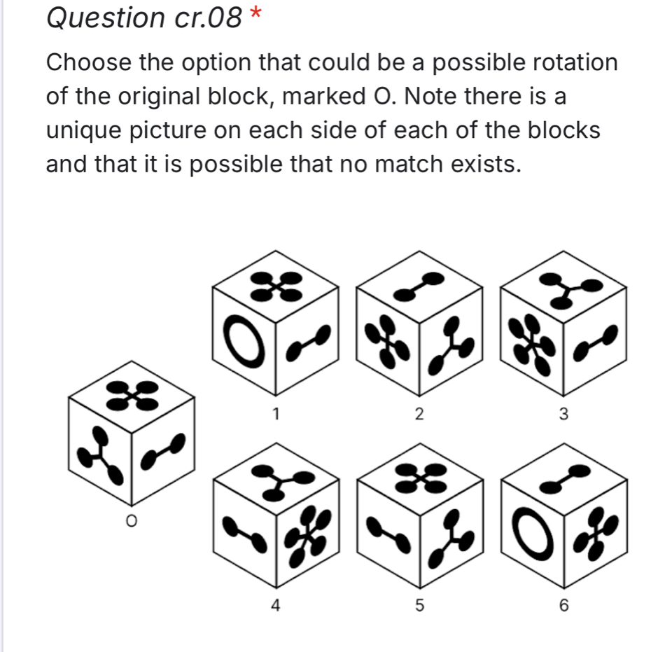 Question cr.08 * 
Choose the option that could be a possible rotation 
of the original block, marked O. Note there is a 
unique picture on each side of each of the blocks 
and that it is possible that no match exists.
1
0