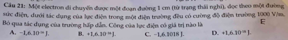 Một electron di chuyến được một đoạn đường 1 cm (từ trạng thái nghi), dọc theo một đường
sức điện, dưới tác dụng của lực điện trong một điện trường đều có cường độ điện trường 1000 V/m.
Bỏ qua tác dụng của trường hấp dẫn. Công của lực điện có giá trị nào là
E
A. -1,6.10^(-16)J. B. +1,6.10^(-16)J. C. −1,6.1018 J. D. +1,6.10^(-15)J.