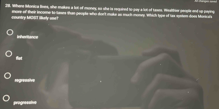 All changes saved
28. Where Monica lives, she makes a lot of money, so she is required to pay a lot of taxes. Wealthier people end up paying
more of their income to taxes than people who don't make as much money. Which type of tax system does Monica's
country MOST likely use?
inheritance
flat
regressive
progressive