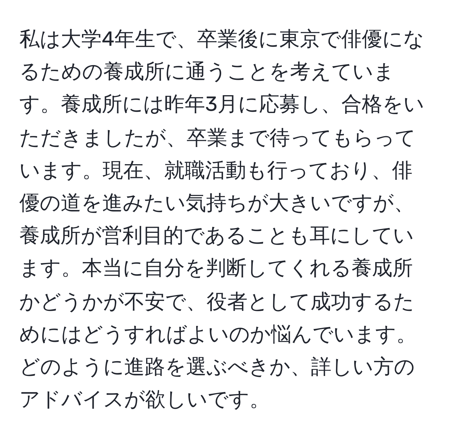 私は大学4年生で、卒業後に東京で俳優になるための養成所に通うことを考えています。養成所には昨年3月に応募し、合格をいただきましたが、卒業まで待ってもらっています。現在、就職活動も行っており、俳優の道を進みたい気持ちが大きいですが、養成所が営利目的であることも耳にしています。本当に自分を判断してくれる養成所かどうかが不安で、役者として成功するためにはどうすればよいのか悩んでいます。どのように進路を選ぶべきか、詳しい方のアドバイスが欲しいです。