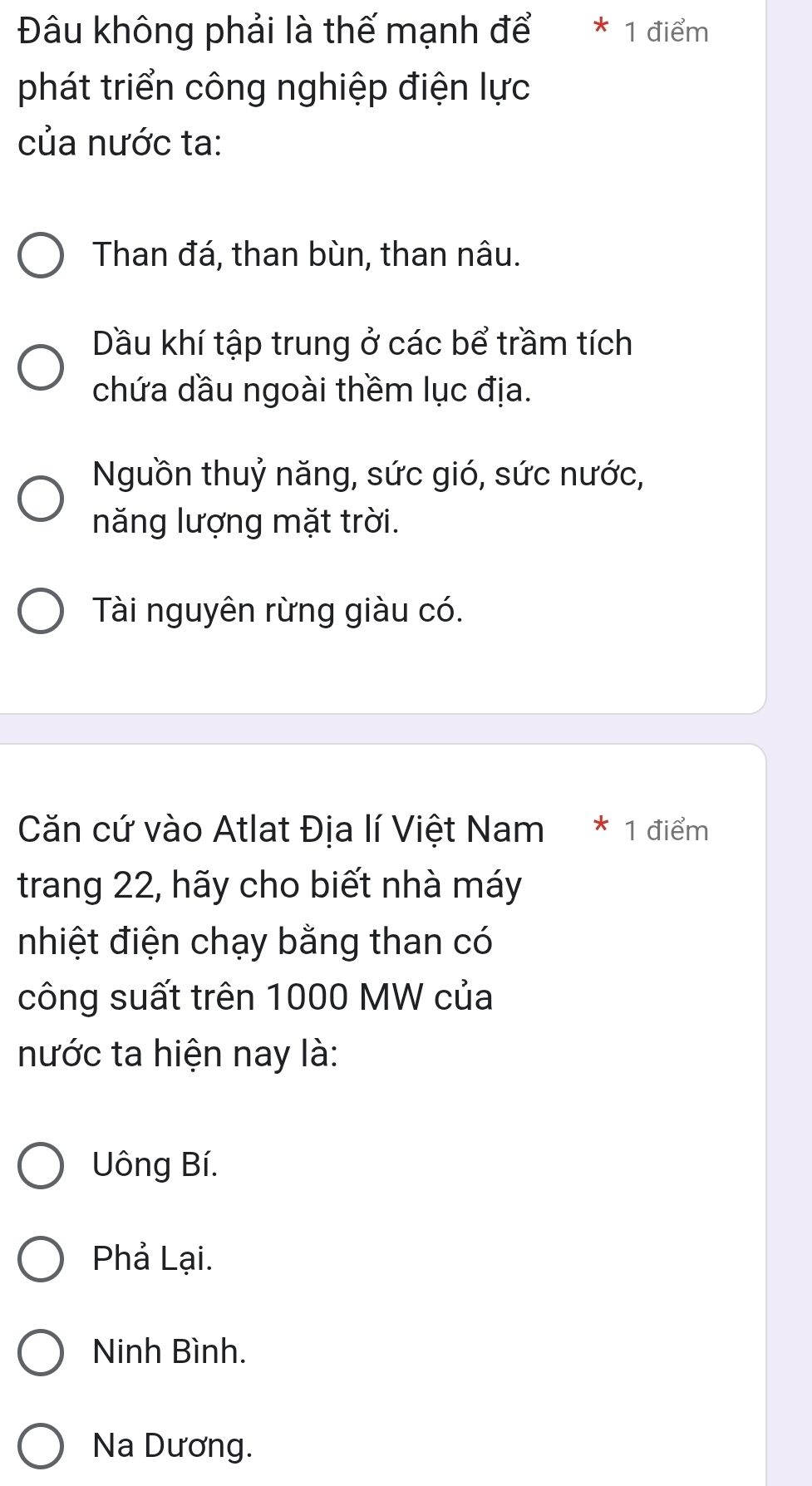 Đâu không phải là thế mạnh để * 1 điểm
phát triển công nghiệp điện lực
của nước ta:
Than đá, than bùn, than nâu.
Dầu khí tập trung ở các bể trầm tích
chứa dầu ngoài thềm lục địa.
Nguồn thuỷ năng, sức gió, sức nước,
năng lượng mặt trời.
Tài nguyên rừng giàu có.
Căn cứ vào Atlat Địa lí Việt Nam * 1 điểm
trang 22, hãy cho biết nhà máy
nhiệt điện chạy bằng than có
công suất trên 1000 MW của
nước ta hiện nay là:
Uông Bí.
Phả Lại.
Ninh Bình.
Na Dương.