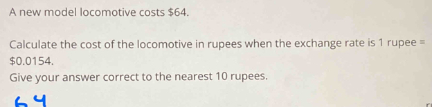 A new model locomotive costs $64. 
Calculate the cost of the locomotive in rupees when the exchange rate is 1 rupee =
$0.0154. 
Give your answer correct to the nearest 10 rupees.