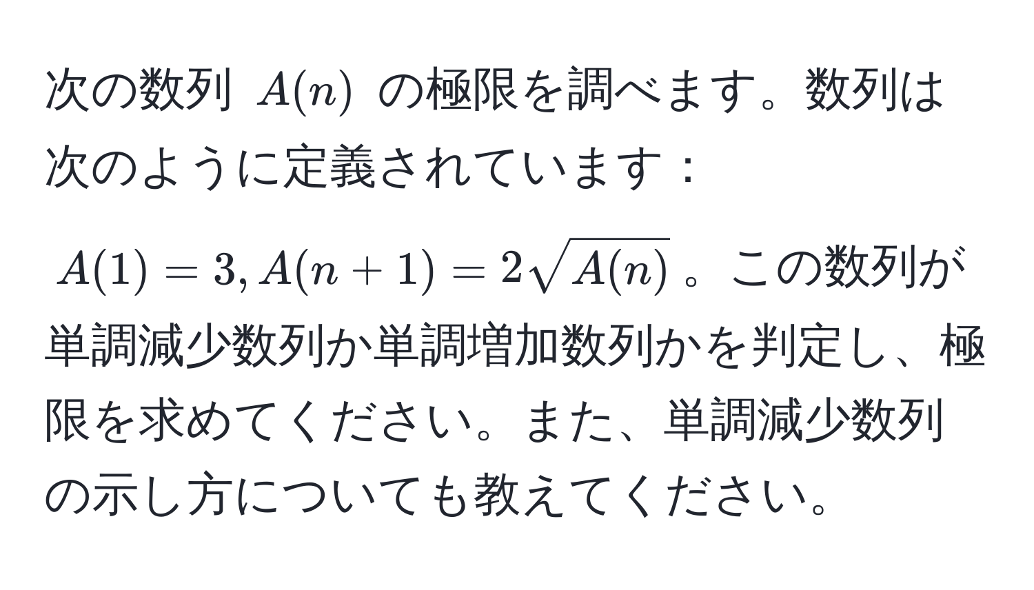 次の数列 $A(n)$ の極限を調べます。数列は次のように定義されています：$A(1)=3, A(n+1)=2sqrt(A(n))$。この数列が単調減少数列か単調増加数列かを判定し、極限を求めてください。また、単調減少数列の示し方についても教えてください。