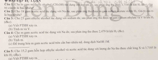 Bai Tạp tụ lua 
Câu 1: Cho m gam methylic alcohol (CH-OH) tác dụng với sodium dự, sau phân ứng thu được 3,7185 lit khí H_2 (dkc)、 Giá 
trị của m là bao nhiêu? 
Câu 2: Cho 18 gam acetic acid tác dụng với Na dư, sau phản ứng thu được m gam sodium acetate và khi H_2 Giá trị của m 
là bao nhiêu? 
Cầu 3: Cho 23 gam ethylic alcohol tác dụng với sodium dư, sau phản ứng thu được m gam sodium ethylate và V lit khi H_2
(dkc). 
(a) Viết PTHH xảy ra. 
(b) Tinh m và V. 
Câu 4: Cho m gam acetic acid tác dụng với Na dư, sau phân ứng thu được 2,479 lit khi H_2 (dkc). 
(a) Việt PTHH xảy ra. 
(b) Tinh m. 
(c) Đệ trung hòa m gam acetic acid trên cần bao nhiêu mL dung dịch NaOH 1M. 
Câu 5: Cho 15, 2 gam hỗn hợp ethylic alcohol và acetic acid tác dụng với lượng dư Na thu được chất lòng X và 3,7185 lit
khí H_2( dkc). 
(a) Viết PTHH xảy ra.