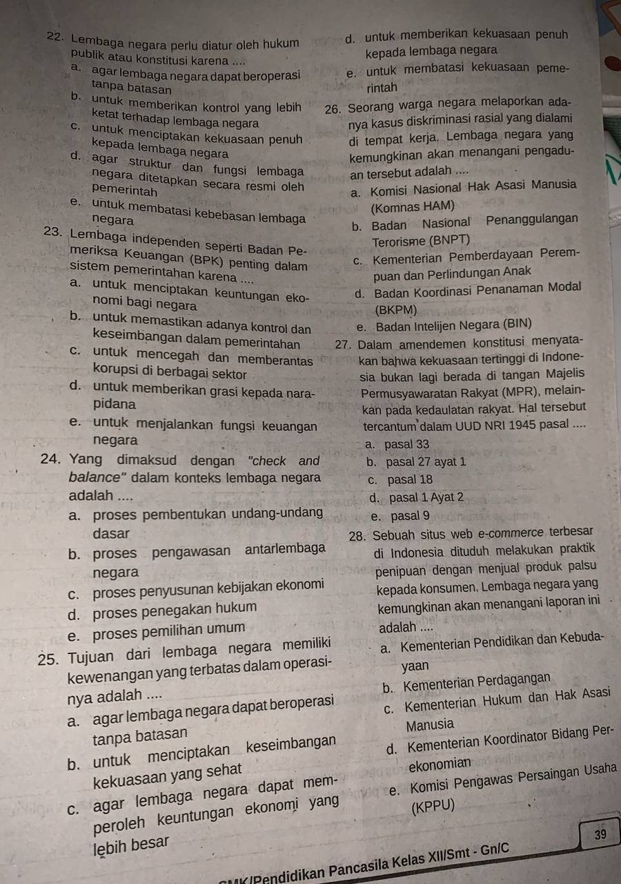 Lembaga negara perlu diatur oleh hukum d. untuk memberikan kekuasaan penuh
publik atau konstitusi karena ....
kepada lembaga negara
a. agar lembaga negara dapat beroperasi e. untuk membatasi kekuasaan peme
tanpa batasan
rintah
b. untuk memberikan kontrol yang lebih 26. Seorang warga negara melaporkan ada-
ketat terhadap lembaga negara nya kasus diskriminasi rasial yang dialami
c. untuk menciptakan kekuasaan penuh di tempat kerja. Lembaga negara yang
kepada lembaga negara
kemungkinan akan menangani pengadu-
d. agar struktur dan fungsi lembaga an tersebut adalah ....
negara ditetapkan secara resmi oleh
pemerintah
a. Komisi Nasional Hak Asasi Manusia
(Komnas HAM)
e. untuk membatasi kebebasan lembaga
negara
b. Badan Nasional Penanggulangan
23. Lembaga independen seperti Badan Pe-
Terorisme (BNPT)
meriksa Keuangan (BPK) penting dalam
c. Kementerian Pemberdayaan Perem-
sistem pemerintahan karena ....
puan dan Perlindungan Anak
a. untuk menciptakan keuntungan eko-
d. Badan Koordinasi Penanaman Modal
nomi bagi negara
(BKPM)
b. untuk memastikan adanya kontrol dan e. Badan Intelijen Negara (BIN)
keseimbangan dalam pemerintahan 27. Dalam amendemen konstitusi menyata-
c. untuk mencegah dan memberantas kan bahwa kekuasaan tertinggi di Indone-
korupsi di berbagai sektor
sia bukan lagi berada di tangan Majelis
d. untuk memberikan grasi kepada nara- Permusyawaratan Rakyat (MPR), melain-
pidana
kan pada kedaulatan rakyat. Hal tersebut
e. untuk menjalankan fungsi keuangan tercantum dalam UUD NRI 1945 pasal ....
negara a. pasal 33
24. Yang dimaksud dengan "check and b. pasal 27 ayat 1
balance" dalam konteks lembaga negara c. pasal 18
adalah .... d. pasal 1 Ayat 2
a. proses pembentukan undang-undang e. pasal 9
dasar 28. Sebuah situs web e-commerce terbesar
b. proses pengawasan antarlembaga di Indonesia dituduh melakukan praktik
negara
penipuan dengan menjual produk palsu
c. proses penyusunan kebijakan ekonomi kepada konsumen. Lembaga negara yang
d. proses penegakan hukum
kemungkinan akan menangani laporan ini
e. proses pemilihan umum adalah ....
25. Tujuan dari lembaga negara memiliki a. Kementerian Pendidikan dan Kebuda-
kewenangan yang terbatas dalam operasi- yaan
b. Kementerian Perdagangan
nya adalah ....
a. agar lembaga negara dapat beroperasi c. Kementerian Hukum dan Hak Asasi
Manusia
tanpa batasan
b. untuk menciptakan keseimbangan d. Kementerian Koordinator Bidang Per-
kekuasaan yang sehat
ekonomian
c. agar lembaga negara dapat mem-
peroleh keuntungan ekonomi yang e. Komisi Pengawas Persaingan Usaha
(KPPU)
lębih besar
39
K/Pendidikan Pancasila Kelas XII/Smt - Gn/C