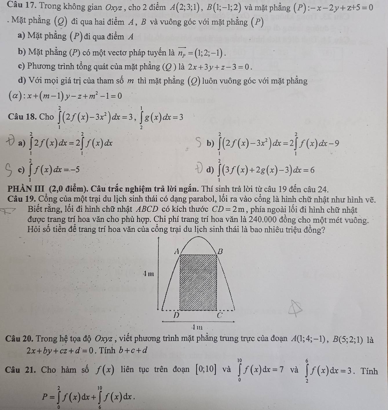 Trong không gian Oxyz , cho 2 điểm A(2;3;1),B(1;-1;2) và mặt phẳng (P): -x-2y+z+5=0. Mặt phẳng (Q) đi qua hai điểm A, B và vuông góc với mặt phẳng (P)
a) Mặt phẳng (P) đi qua điểm A
b) Mặt phẳng (P) có một vectơ pháp tuyến là vector n_p=(1;2;-1).
c) Phương trình tổng quát của mặt phẳng (Q ) là 2x+3y+z-3=0.
d) Với mọi giá trị của tham số m thì mặt phẳng (Q) luôn vuông góc với mặt phẳng
(α): x+(m-1)y-z+m^2-1=0
Câu 18. Cho ∈tlimits _1^(2(2f(x)-3x^2))dx=3,∈tlimits _2^(1g(x)dx=3
a) ∈tlimits _1^22f(x)dx=2∈tlimits _1^2f(x)dx ∈tlimits _1^2(2f(x)-3x^2))dx=2∈tlimits _1^2f(x)dx-9
b)
c) ∈tlimits _0^2f(x)dx=-5 ∈tlimits _0^2(3f(x)+2g(x)-3)dx=6
d)
PHẢN III (2,0 điểm). Câu trắc nghiệm trả lời ngắn. Thí sinh trả lời từ câu 19 đến câu 24.
Câu 19. Cổng của một trại du lịch sinh thái có dạng parabol, lối ra vào cổng là hình chữ nhật như hình vẽ.
Biết rằng, lối đi hình chữ nhật ABCD có kích thước CD=2m , phía ngoài lối đi hình chữ nhật
được trang trí hoa văn cho phù hợp. Chi phí trang trí hoa văn là 240.000 đồng cho một mét vuông.
Hỏi số tiền để trang trí hoa văn của cổng trại du lịch sinh thái là bao nhiêu triệu đồng?
Câu 20. Trong hệ tọa độ Oxyz , viết phương trình mặt phẳng trung trực của đoạn A(1;4;-1),B(5;2;1) là
2x+by+cz+d=0. Tính b+c+d
Câu 21. Cho hàm số f(x) liên tục trên đoạn [0;10] và ∈tlimits _0^(10)f(x)dx=7 và ∈tlimits _2^6f(x)dx=3. Tính
P=∈tlimits _0^2f(x)dx+∈tlimits _6^(10)f(x)dx.