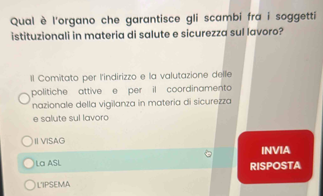 Qual è l'organo che garantisce gli scambi fra i soggetti
istituzionali in materia di salute e sicurezza sul lavoro?
Il Comitato per l'indirizzo e la valutazione delle
politiche attive e per il coordinamento
nazionale della vigilanza in materia di sicurezza
e salute sul lavoro
II VISAG
INVIA
La ASL
RISPOSTA
L'IPSEMA