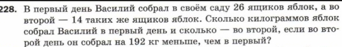 В первый день Василий собрал в своём саду 26 яшиков яблок, а во 
второй — 14 таких же яшиков яблок. Сколько килограммов яблок 
собрал Василий в первый день и сколько ー во второй, если во вто- 
рой день он собрал на 192 кг меньше, чем в первый?