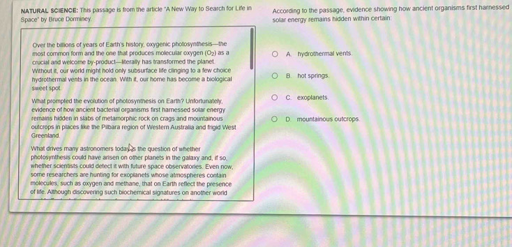 NATURAL SCIENCE: This passage is from the article "A New Way to Search for Life in According to the passage, evidence showing how ancient organisms first harnessed
Space" by Bruce Dorminey. solar energy remains hidden within certain:
Over the billions of years of Earth's history, oxygenic photosynthesis—the
most common form and the one that produces molecular oxygen (O₂) as a
crucial and welcome by-product—fiterally has transformed the planet A. hydrothermal vents.
Without it, our world might hold only subsurface life clinging to a few choice
hydrothermal vents in the ocean. With it, our home has become a biological B. hot springs.
sweet spot.
What prompted the evolution of photosynthesis on Earth? Unfortunately, C. exoplanets.
evidence of how ancient bacterial organisms first harnessed solar energy
remains hidden in slabs of metamorphic rock on crags and mountainous
outcrops in places like the Pilbara region of Western Australia and frigid West D. mountainous outcrops.
Greenland
What drives many astronomers today is the question of whether
photosynthesis could have arisen on other planets in the galaxy and, if so
whether scientists could detect it with future space observatories. Even now,
some researchers are hunting for exoplanets whose atmospheres contain
molecules, such as oxygen and methane, that on Earth reflect the presence
of life. Although discovering such biochemical signatures on another world