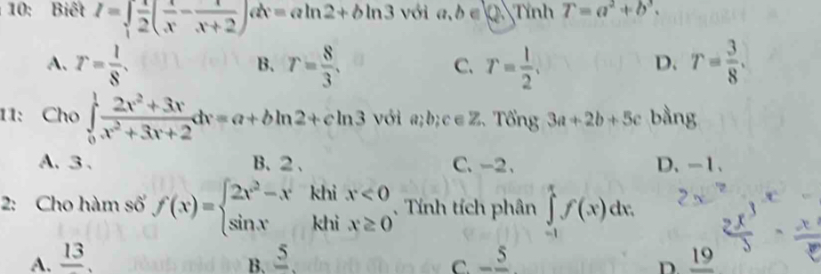 10: Biết I=∈tlimits _1 1/2 ( x/x - x/x+2 )dx=aln 2+bln 3 với a, b ∈ k_2 Tính T=a^2+b^3.
A. r= l/8 . r= 8/3 . r= l/2 . T= 3/8 . 
B.
C.
D.
11: Cho ∈tlimits _0^(1frac 2x^2)+3xx^2+3x+2dx=a+bln 2+cln 3 với a; b; c∈Z. Tổng 3a+2b+5c bằng
A、 3 、 B、 2 、 C. -2 、 D、 -1 、
2: Cho hàm số f(x)=beginarrayl 2x^2-xkhix<0 sin xkhix≥ 0endarray.. Tính tích phân ∈tlimits _(-1)^xf(x)dx. 
A. frac 13, frac 5. -frac 5 _ 19
B.
C.
D.