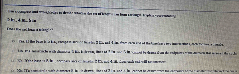 Use a compass and straightedge to decide whether the set of lengths can form a triangle. Explain your reasoning.
2 in., 4 in., 5 in
Does the set form a triangle?
Yes. If the base is 5 in., compass arcs of lengths 2 in. and 4 in. from each end of the base have two intersections, each forming a triangle.
No. If a semicircle with diameter 4 in. is drawn, lines of 2 in. and 5 in. cannot be drawn from the endpoints of the diameter that intersect the circle.
No. If the base is 5 in., compass arcs of lengths 2 in. and 4 in. from each end will not intersect.
No. If a semicircle with diameter 5 in. is drawn, lines of 2 in. and 4 in. cannot be drawn from the endpoints of the diameter that intersect the circle.