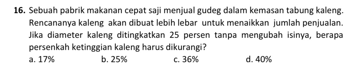 Sebuah pabrik makanan cepat saji menjual gudeg dalam kemasan tabung kaleng.
Rencananya kaleng akan dibuat lebih lebar untuk menaikkan jumlah penjualan.
Jika diameter kaleng ditingkatkan 25 persen tanpa mengubah isinya, berapa
persenkah ketinggian kaleng harus dikurangi?
a. 17% b. 25% c. 36% d. 40%