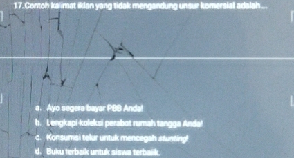 Contoh kalimat iklan yang tidak mengandung unsur komersial adalah...
a. Ayo segera bayar PBB Anda!
b. Lengkapi-koleksi perabot rumah tangga Anda!
c. Konsumsi telur untuk mencegah stunting!
d. Buku terbaik untuk siswa terbak.