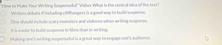 "How to Make Your Writing Suspenseful" Video: What is the central idea of the text?
Writers debate if including cliffhangers is a good way to build suspense.
One should include scary monsters and violence when writing suspense.
It is easier to build suspense in films than in writing.
Making one's writing suspenseful is a great way to engage one's audience.