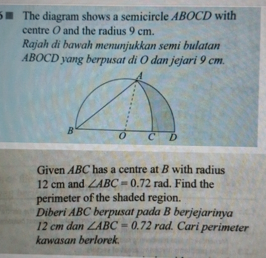 The diagram shows a semicircle ABOCD with 
centre O and the radius 9 cm. 
Rajah di bawah menunjukkan semi bulatan 
ABOCD yang berpusat di O dan jejari 9 cm. 
Given ABC has a centre at B with radius
12 cm and ∠ ABC=0.72 rad. Find the 
perimeter of the shaded region. 
Diberi ABC berpusat pada B berjejarinya
12 cm dan ∠ ABC=0.72rad. 1. Cari perimeter 
kawasan berlorek.