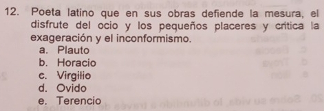 Poeta latino que en sus obras defiende la mesura, el
disfrute del ocio y los pequeños placeres y crítica la
exageración y el inconformismo.
a. Plauto
b. Horacio
c. Virgilio
d. Ovido
e. Terencio