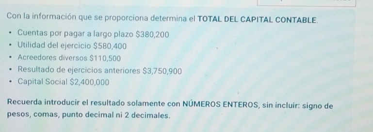 Con la información que se proporciona determina el TOTAL DEL CAPITAL CONTABLE. 
Cuentas por pagar a largo plazo $380,200
Utilidad del ejercicio $580,400
Acreedores diversos $110,500
Resultado de ejercicios anteriores $3,750,900
Capital Social $2,400,000
Recuerda introducir el resultado solamente con NÚMEROS ENTEROS, sin incluir: signo de 
pesos, comas, punto decimal ni 2 decimales.