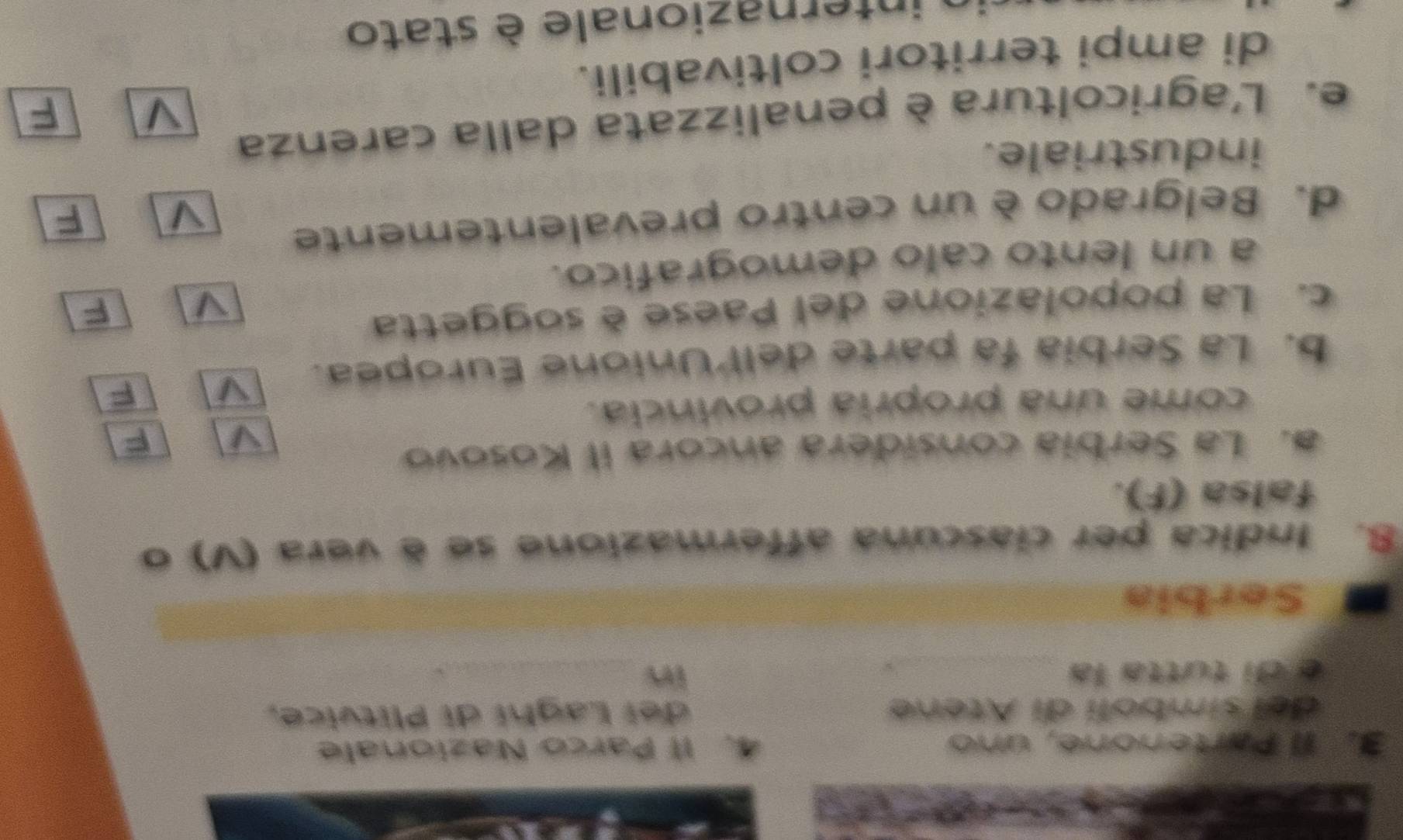 Il Partenone, uno 4. Il Parco Nazionale 
del simbolí di Atene dei Laghí di Plitvice, 
é di tutta la _in_ 
_ 
Serbia 
8. Indica per ciascuna affermazione se é vera (V) o 
falsa (F). 
a. La Serbia considera ancora il Kosovo 
come una propria provincia. 
b. La Serbia fa parte dell Unione Europea. 
F 
c. La popolazione del Paese è soggetta 
F 
a un lento calo demografico. 
d. Belgrado è un centro prevalentemente 
a F 
industriale. 
e. L'agricoltura è penalizzata dalla carenza 
V F 
di ampi territori coltivabili. 
internazionale è stato