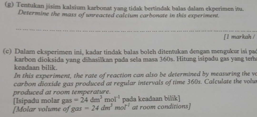 Tentukan jisim kalsium karbonat yang tidak bertindak balas dalam ekperimen itu. 
Determine the mass of unreacted calcium carbonate in this experiment. 
[1 markah / 
(c) Dalam eksperimen ini, kadar tindak balas boleh ditentukan dengan mengukur isi pad 
karbon dioksida yang dihasilkan pada sela masa 360s. Hitung isipadu gas yang terha 
keadaan bilik. 
In this experiment, the rate of reaction can also be determined by measuring the vo 
carbon dioxide gas produced at regular intervals of time 360s. Calculate the volur 
produced at room temperature. 
[Isipadu molar gas =24dm^3mol^(-1) pada keadaan bilik] 
[Molar volume of gas =24dm^3mol^(-1) at room conditions]