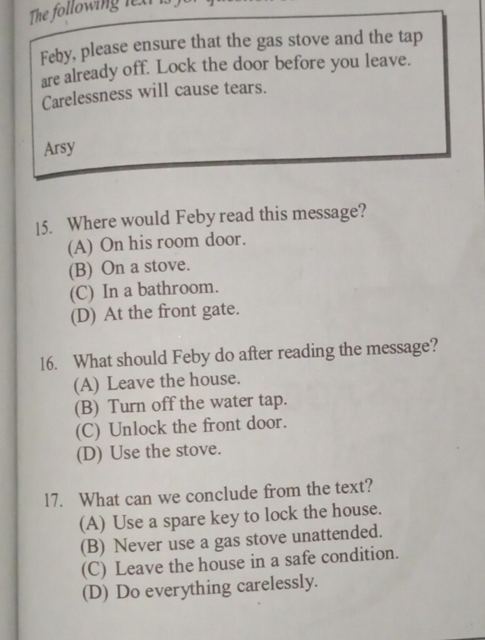 The following l e x 
Feby, please ensure that the gas stove and the tap
are already off. Lock the door before you leave.
Carelessness will cause tears.
Arsy
15. Where would Feby read this message?
(A) On his room door.
(B) On a stove.
(C) In a bathroom.
(D) At the front gate.
16. What should Feby do after reading the message?
(A) Leave the house.
(B) Turn off the water tap.
(C) Unlock the front door.
(D) Use the stove.
17. What can we conclude from the text?
(A) Use a spare key to lock the house.
(B) Never use a gas stove unattended.
(C) Leave the house in a safe condition.
(D) Do everything carelessly.