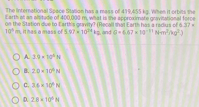 The International Space Station has a mass of 419,455 kg. When it orbits the
Earth at an altitude of 400,000 m, what is the approximate gravitational force
on the Station due to Earth's gravity? (Recall that Earth has a radius of 6.37*
10^6m , it has a mass of 5.97* 10^(24)kg , and G=6.67* 10^(-11)N· m^2/kg^2.)
A. 3.9* 10^6N
B. 2.0* 10^6N
C. 3.6* 10^6N
D. 2.8* 10^6N